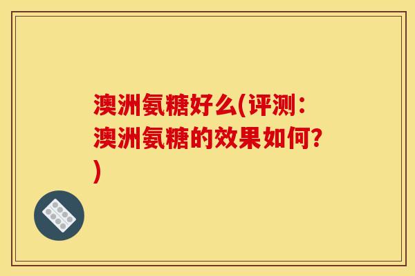澳洲氨糖好么(评测：澳洲氨糖的效果如何？)