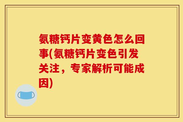 氨糖钙片变黄色怎么回事(氨糖钙片变色引发关注，专家解析可能成因)