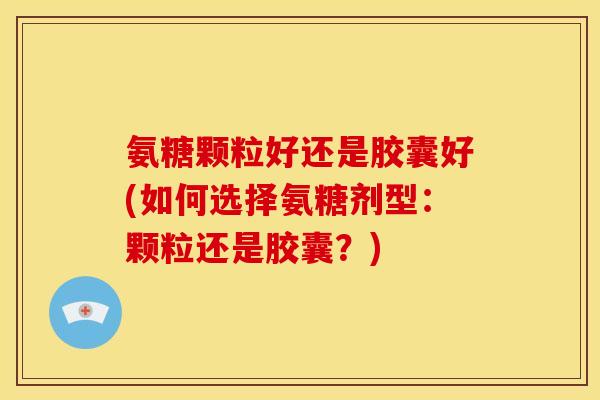 氨糖颗粒好还是胶囊好(如何选择氨糖剂型：颗粒还是胶囊？)