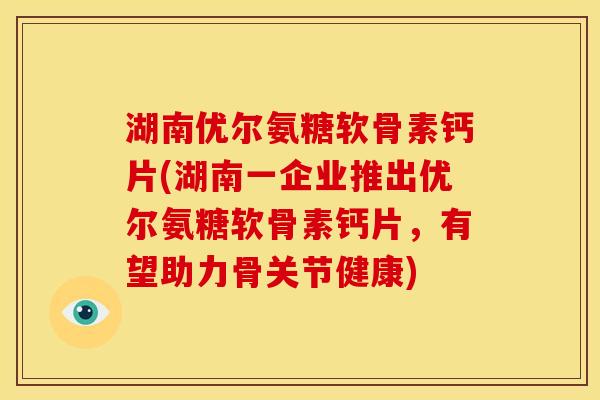 湖南优尔氨糖软骨素钙片(湖南一企业推出优尔氨糖软骨素钙片，有望助力骨关节健康)