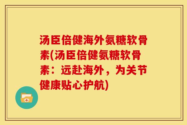 汤臣倍健海外氨糖软骨素(汤臣倍健氨糖软骨素：远赴海外，为关节健康贴心护航)