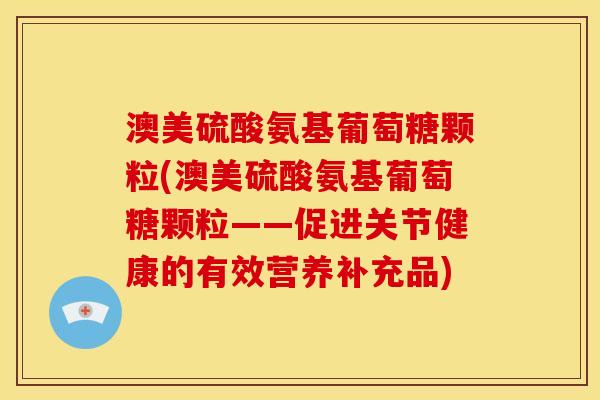 澳美硫酸氨基葡萄糖颗粒(澳美硫酸氨基葡萄糖颗粒——促进关节健康的有效营养补充品)