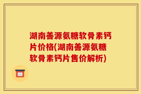 湖南善源氨糖软骨素钙片价格(湖南善源氨糖软骨素钙片售价解析)