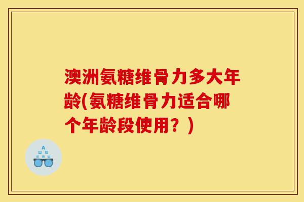 澳洲氨糖维骨力多大年龄(氨糖维骨力适合哪个年龄段使用？)