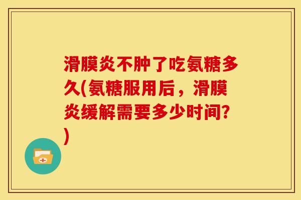 滑膜炎不肿了吃氨糖多久(氨糖服用后，滑膜炎缓解需要多少时间？)