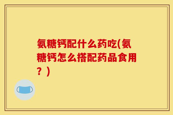 氨糖钙配什么药吃(氨糖钙怎么搭配药品食用？)