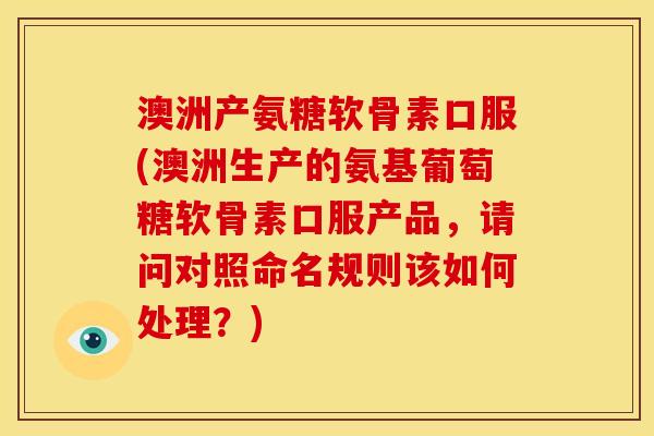 澳洲产氨糖软骨素口服(澳洲生产的氨基葡萄糖软骨素口服产品，请问对照命名规则该如何处理？)