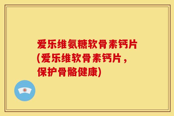 爱乐维氨糖软骨素钙片(爱乐维软骨素钙片，保护骨骼健康)