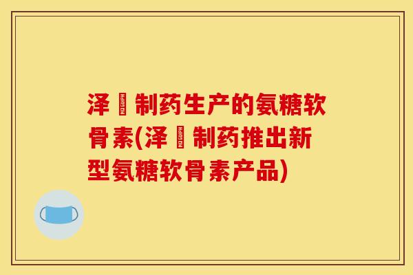 泽璟制药生产的氨糖软骨素(泽璟制药推出新型氨糖软骨素产品)