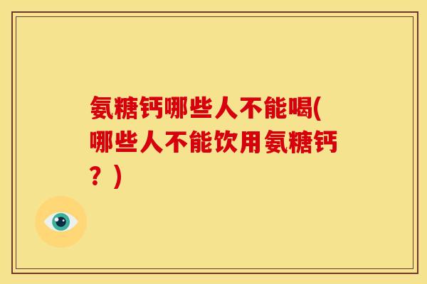 氨糖钙哪些人不能喝(哪些人不能饮用氨糖钙？)