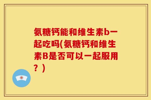 氨糖钙能和维生素b一起吃吗(氨糖钙和维生素B是否可以一起服用？)