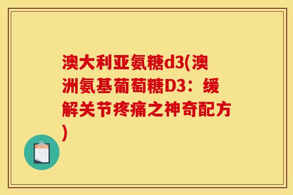澳大利亚氨糖d3(澳洲氨基葡萄糖D3：缓解关节疼痛之神奇配方)