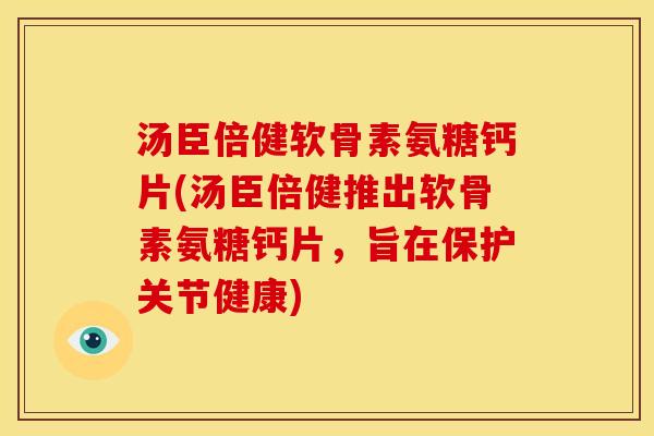 汤臣倍健软骨素氨糖钙片(汤臣倍健推出软骨素氨糖钙片，旨在保护关节健康)