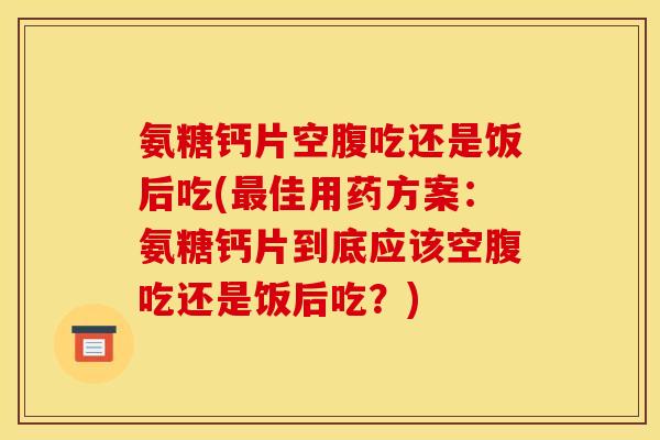 氨糖钙片空腹吃还是饭后吃(最佳用药方案：氨糖钙片到底应该空腹吃还是饭后吃？)
