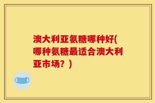 澳大利亚氨糖哪种好(哪种氨糖最适合澳大利亚市场？)