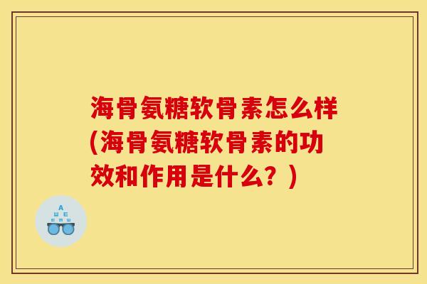 海骨氨糖软骨素怎么样(海骨氨糖软骨素的功效和作用是什么？)