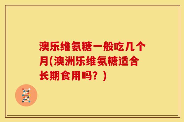 澳乐维氨糖一般吃几个月(澳洲乐维氨糖适合长期食用吗？)