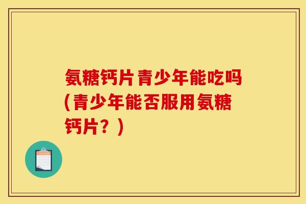 氨糖钙片青少年能吃吗(青少年能否服用氨糖钙片？)