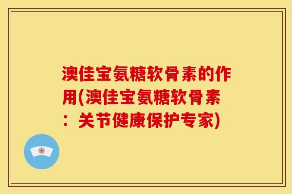 澳佳宝氨糖软骨素的作用(澳佳宝氨糖软骨素：关节健康保护专家)