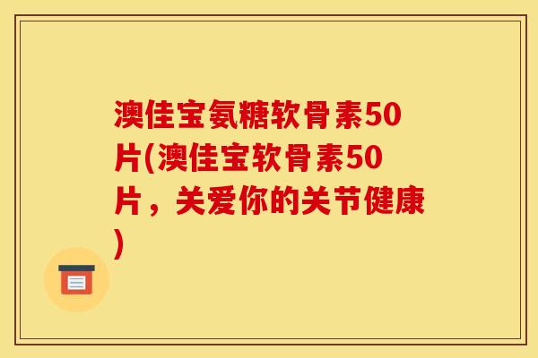 澳佳宝氨糖软骨素50片(澳佳宝软骨素50片，关爱你的关节健康)