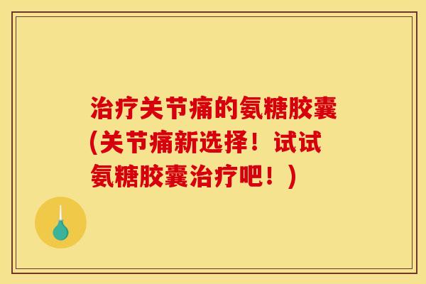 治疗关节痛的氨糖胶囊(关节痛新选择！试试氨糖胶囊治疗吧！)