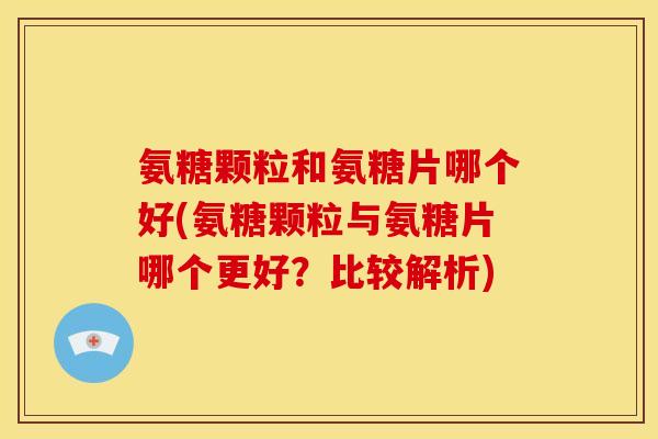 氨糖颗粒和氨糖片哪个好(氨糖颗粒与氨糖片哪个更好？比较解析)