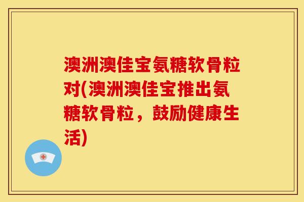 澳洲澳佳宝氨糖软骨粒对(澳洲澳佳宝推出氨糖软骨粒，鼓励健康生活)