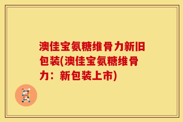 澳佳宝氨糖维骨力新旧包装(澳佳宝氨糖维骨力：新包装上市)