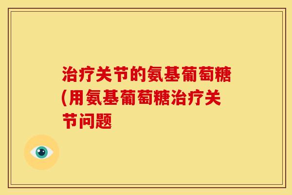治疗关节的氨基葡萄糖(用氨基葡萄糖治疗关节问题