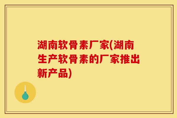 湖南软骨素厂家(湖南生产软骨素的厂家推出新产品)