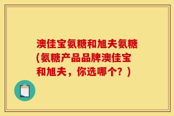 澳佳宝氨糖和旭夫氨糖(氨糖产品品牌澳佳宝和旭夫，你选哪个？)