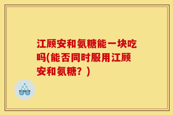 江顾安和氨糖能一块吃吗(能否同时服用江顾安和氨糖？)
