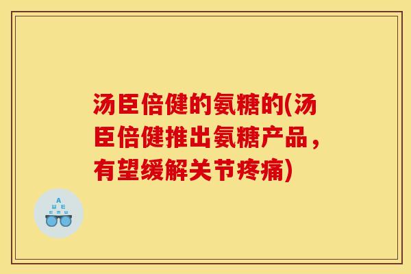 汤臣倍健的氨糖的(汤臣倍健推出氨糖产品，有望缓解关节疼痛)