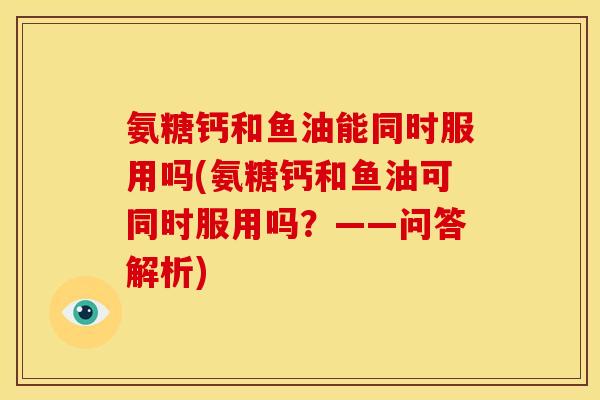 氨糖钙和鱼油能同时服用吗(氨糖钙和鱼油可同时服用吗？——问答解析)