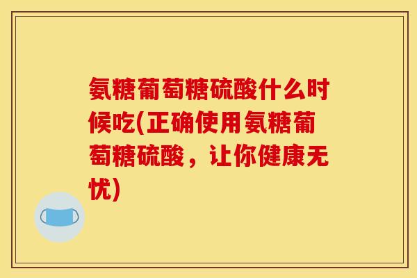 氨糖葡萄糖硫酸什么时候吃(正确使用氨糖葡萄糖硫酸，让你健康无忧)