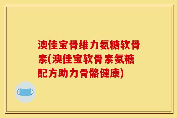 澳佳宝骨维力氨糖软骨素(澳佳宝软骨素氨糖配方助力骨骼健康)
