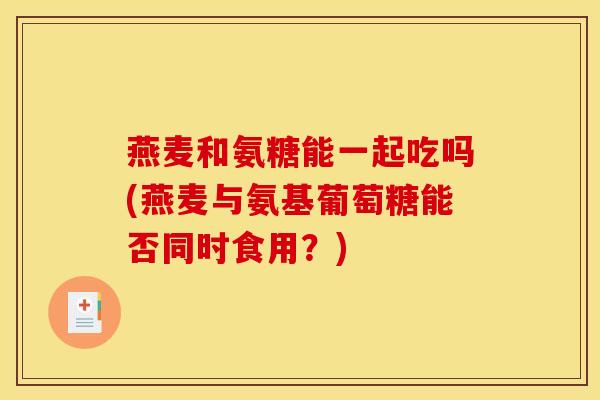 燕麦和氨糖能一起吃吗(燕麦与氨基葡萄糖能否同时食用？)