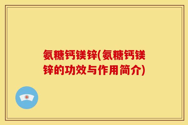 氨糖钙镁锌(氨糖钙镁锌的功效与作用简介)