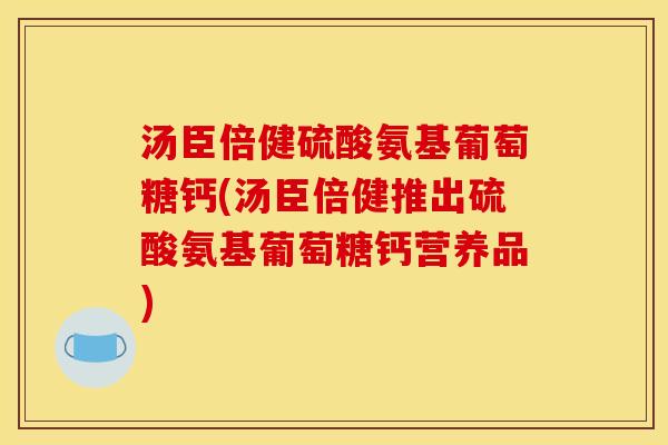 汤臣倍健硫酸氨基葡萄糖钙(汤臣倍健推出硫酸氨基葡萄糖钙营养品)