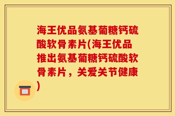 海王优品氨基葡糖钙硫酸软骨素片(海王优品推出氨基葡糖钙硫酸软骨素片，关爱关节健康)