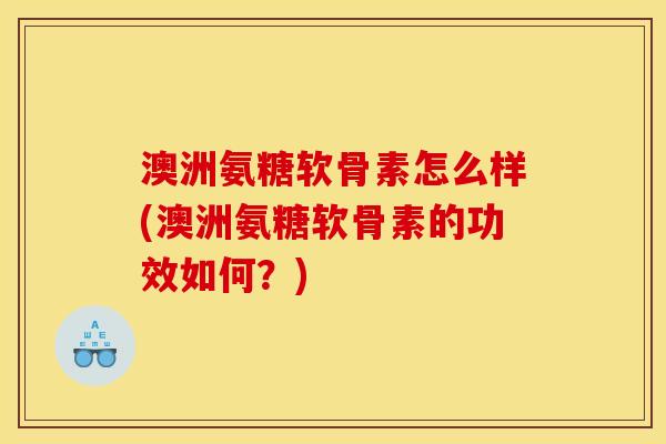澳洲氨糖软骨素怎么样(澳洲氨糖软骨素的功效如何？)