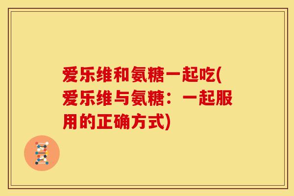 爱乐维和氨糖一起吃(爱乐维与氨糖：一起服用的正确方式)