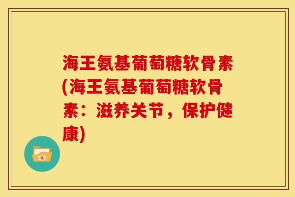 海王氨基葡萄糖软骨素(海王氨基葡萄糖软骨素：滋养关节，保护健康)