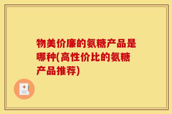 物美价廉的氨糖产品是哪种(高性价比的氨糖产品推荐)