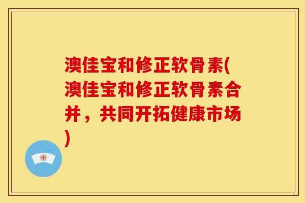 澳佳宝和修正软骨素(澳佳宝和修正软骨素合并，共同开拓健康市场)