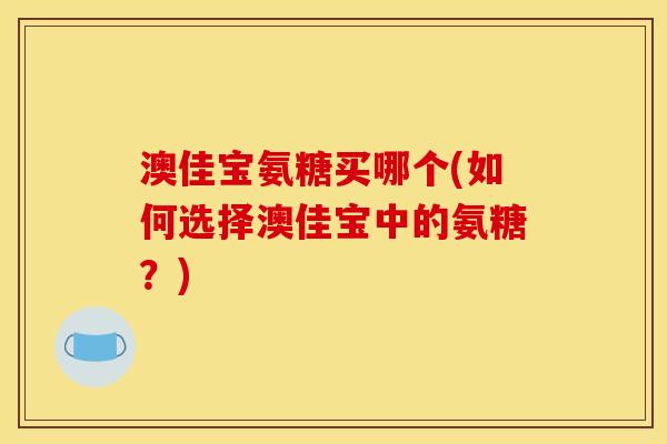 澳佳宝氨糖买哪个(如何选择澳佳宝中的氨糖？)