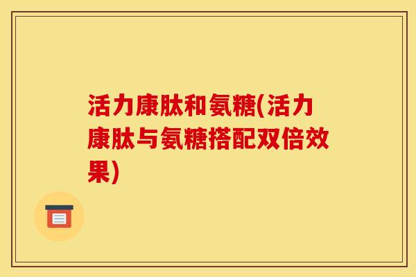 活力康肽和氨糖(活力康肽与氨糖搭配双倍效果)