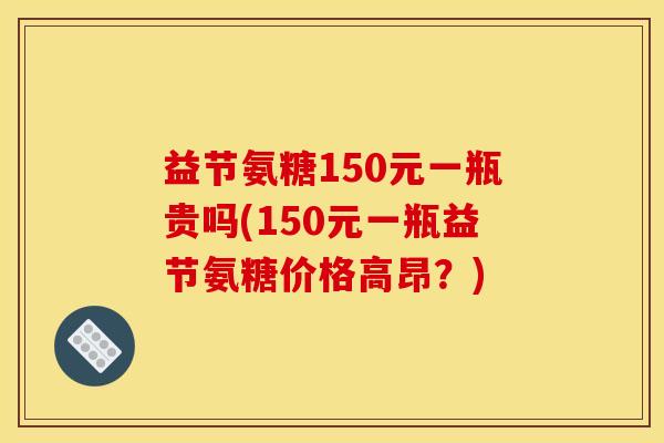 益节氨糖150元一瓶贵吗(150元一瓶益节氨糖价格高昂？)