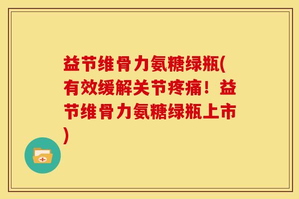 益节维骨力氨糖绿瓶(有效缓解关节疼痛！益节维骨力氨糖绿瓶上市)