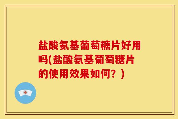 盐酸氨基葡萄糖片好用吗(盐酸氨基葡萄糖片的使用效果如何？)